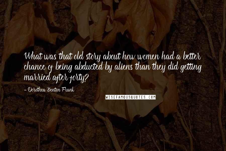 Dorothea Benton Frank Quotes: What was that old story about how women had a better chance of being abducted by aliens than they did getting married after forty?