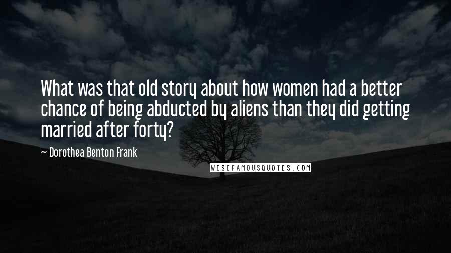 Dorothea Benton Frank Quotes: What was that old story about how women had a better chance of being abducted by aliens than they did getting married after forty?