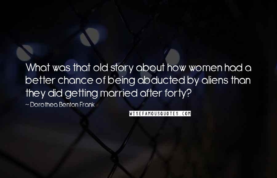 Dorothea Benton Frank Quotes: What was that old story about how women had a better chance of being abducted by aliens than they did getting married after forty?