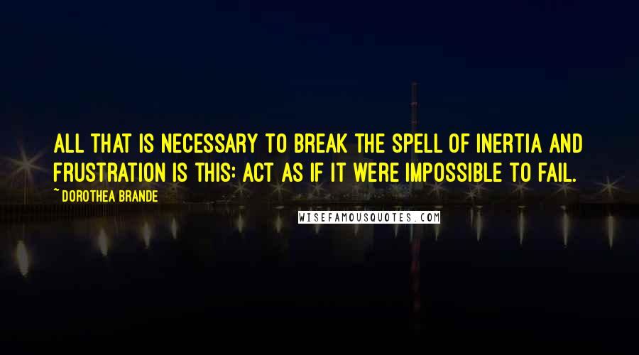 Dorothea Brande Quotes: All that is necessary to break the spell of inertia and frustration is this: Act as if it were impossible to fail.