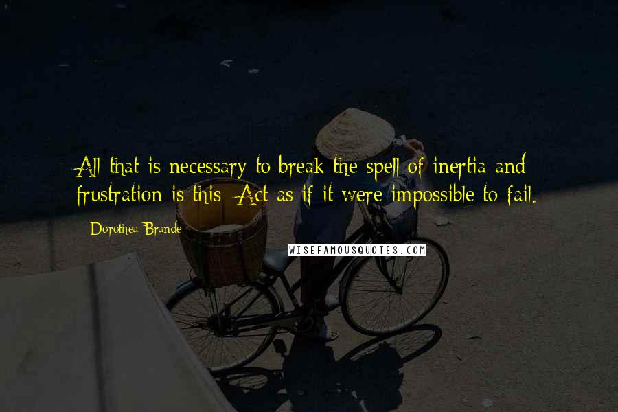 Dorothea Brande Quotes: All that is necessary to break the spell of inertia and frustration is this: Act as if it were impossible to fail.