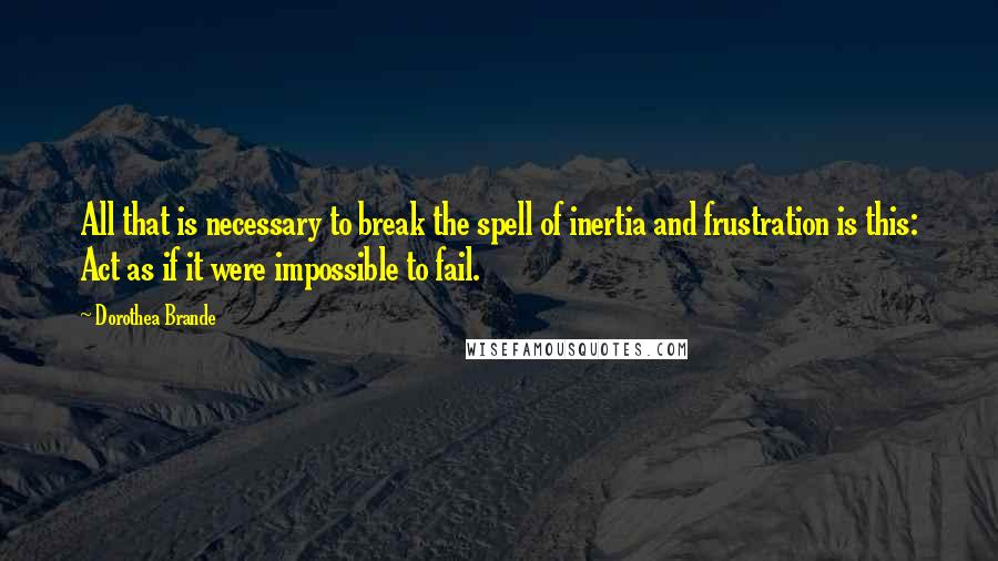 Dorothea Brande Quotes: All that is necessary to break the spell of inertia and frustration is this: Act as if it were impossible to fail.