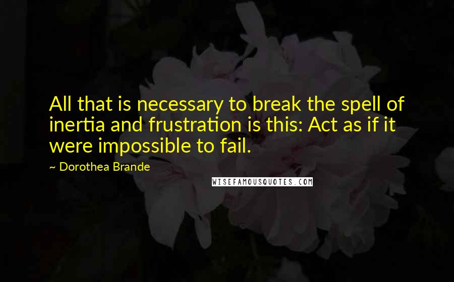 Dorothea Brande Quotes: All that is necessary to break the spell of inertia and frustration is this: Act as if it were impossible to fail.