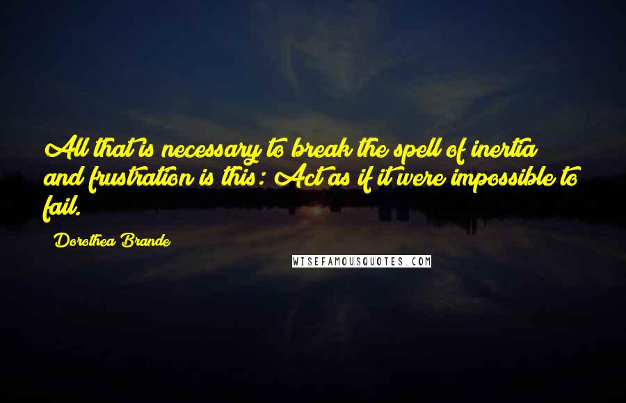 Dorothea Brande Quotes: All that is necessary to break the spell of inertia and frustration is this: Act as if it were impossible to fail.