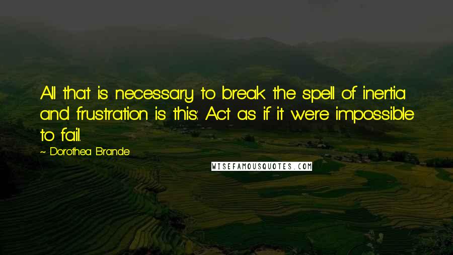 Dorothea Brande Quotes: All that is necessary to break the spell of inertia and frustration is this: Act as if it were impossible to fail.