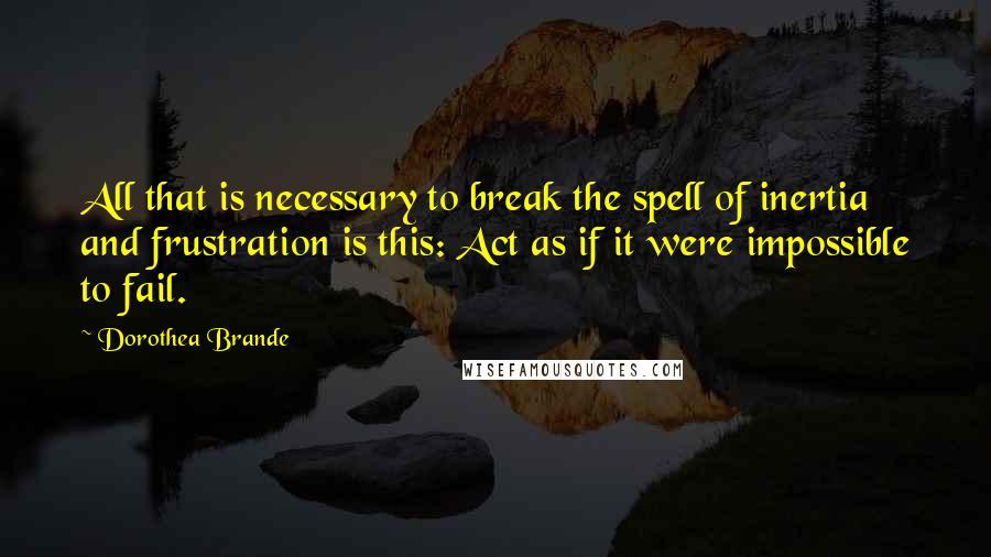 Dorothea Brande Quotes: All that is necessary to break the spell of inertia and frustration is this: Act as if it were impossible to fail.