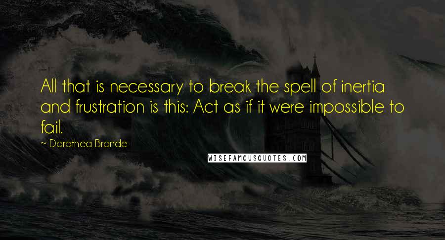 Dorothea Brande Quotes: All that is necessary to break the spell of inertia and frustration is this: Act as if it were impossible to fail.