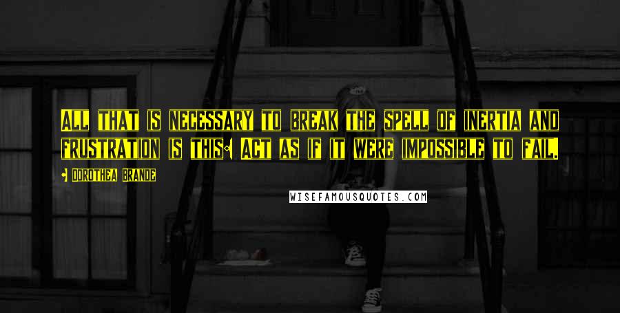 Dorothea Brande Quotes: All that is necessary to break the spell of inertia and frustration is this: Act as if it were impossible to fail.