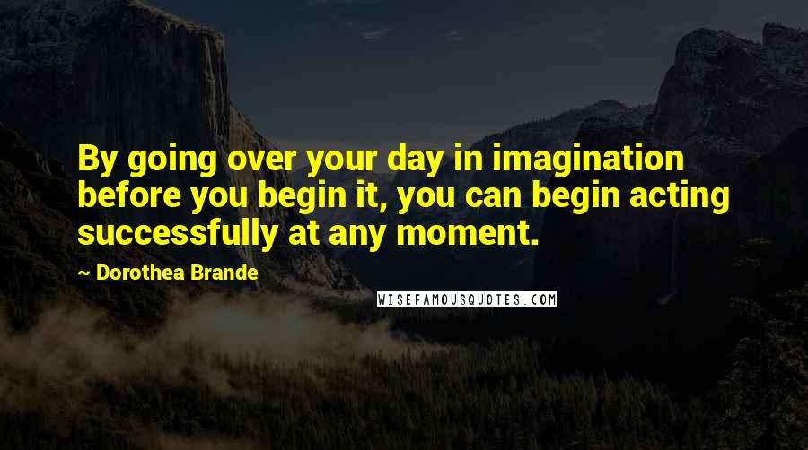 Dorothea Brande Quotes: By going over your day in imagination before you begin it, you can begin acting successfully at any moment.