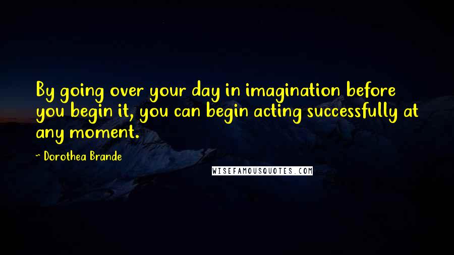 Dorothea Brande Quotes: By going over your day in imagination before you begin it, you can begin acting successfully at any moment.