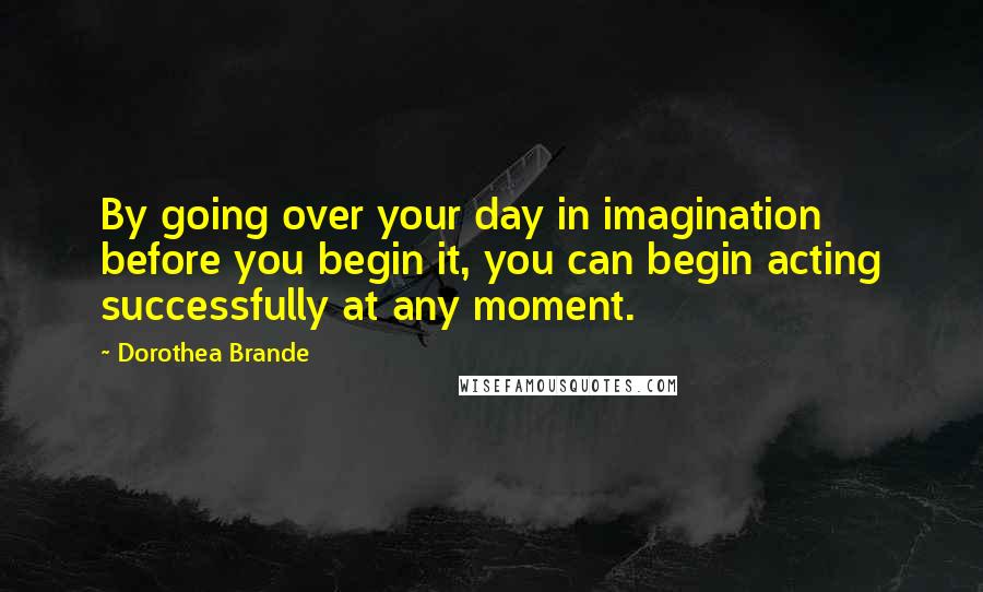 Dorothea Brande Quotes: By going over your day in imagination before you begin it, you can begin acting successfully at any moment.