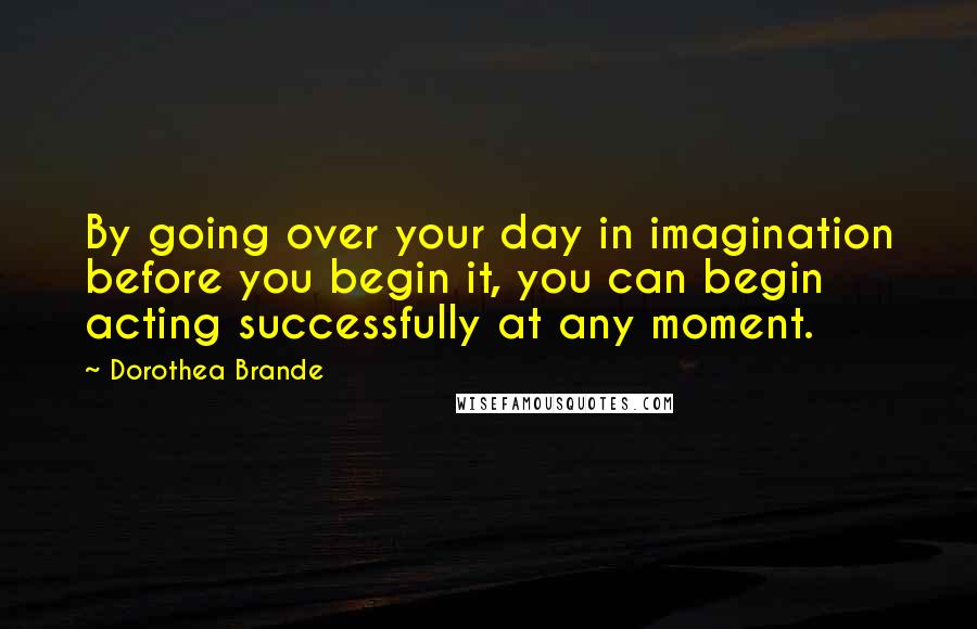 Dorothea Brande Quotes: By going over your day in imagination before you begin it, you can begin acting successfully at any moment.