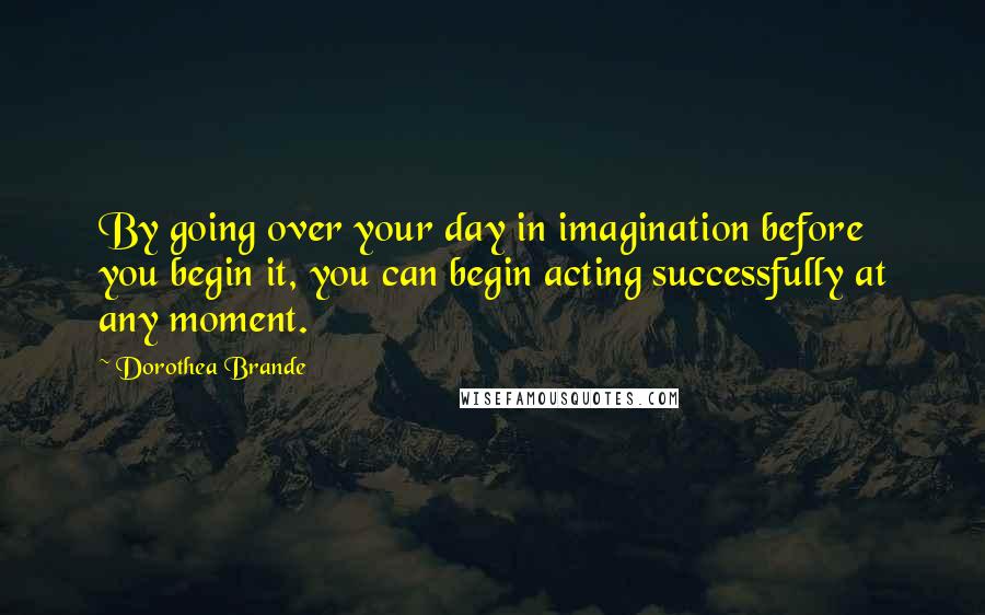 Dorothea Brande Quotes: By going over your day in imagination before you begin it, you can begin acting successfully at any moment.