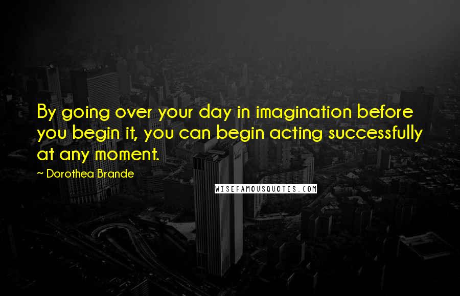 Dorothea Brande Quotes: By going over your day in imagination before you begin it, you can begin acting successfully at any moment.