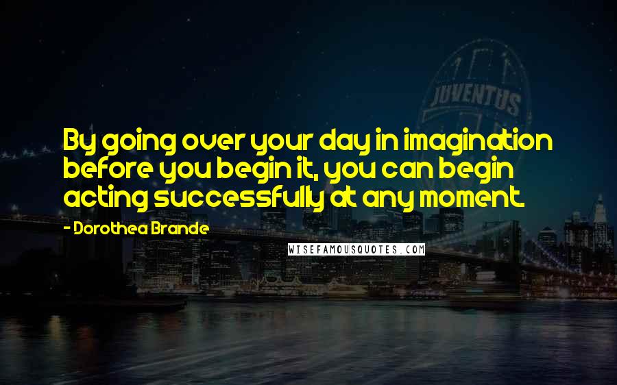 Dorothea Brande Quotes: By going over your day in imagination before you begin it, you can begin acting successfully at any moment.