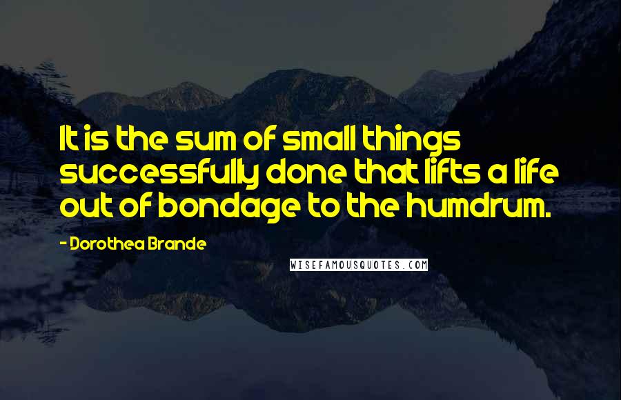 Dorothea Brande Quotes: It is the sum of small things successfully done that lifts a life out of bondage to the humdrum.