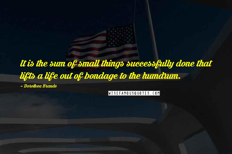 Dorothea Brande Quotes: It is the sum of small things successfully done that lifts a life out of bondage to the humdrum.