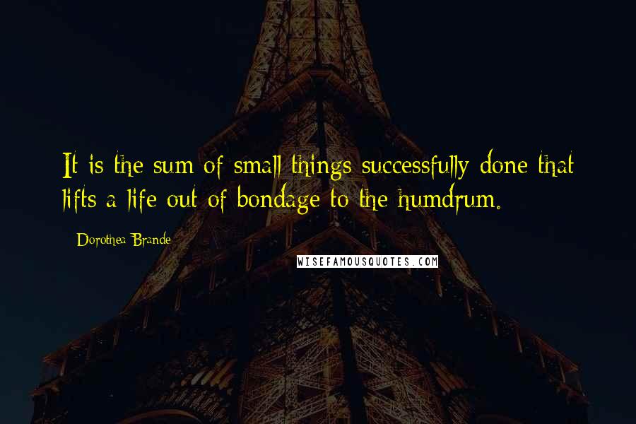 Dorothea Brande Quotes: It is the sum of small things successfully done that lifts a life out of bondage to the humdrum.