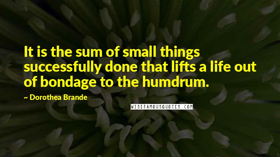 Dorothea Brande Quotes: It is the sum of small things successfully done that lifts a life out of bondage to the humdrum.