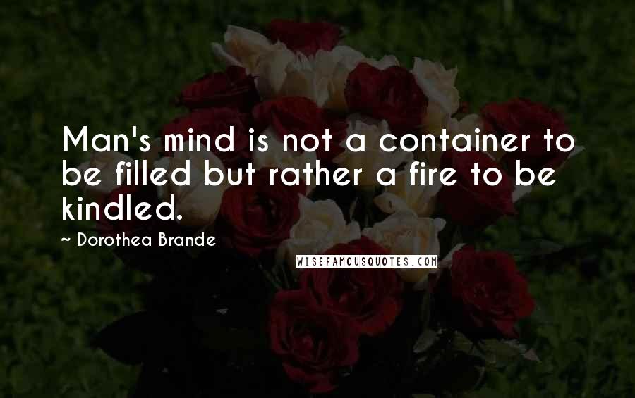 Dorothea Brande Quotes: Man's mind is not a container to be filled but rather a fire to be kindled.