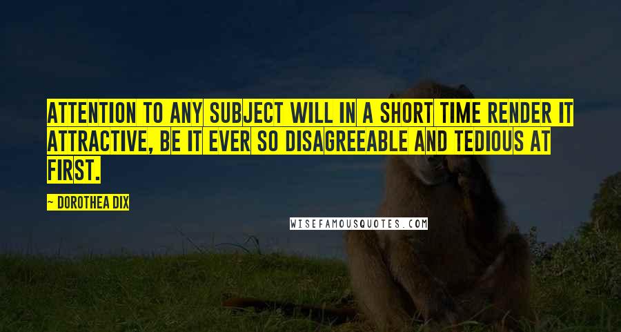 Dorothea Dix Quotes: Attention to any subject will in a short time render it attractive, be it ever so disagreeable and tedious at first.