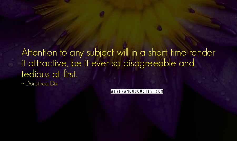 Dorothea Dix Quotes: Attention to any subject will in a short time render it attractive, be it ever so disagreeable and tedious at first.