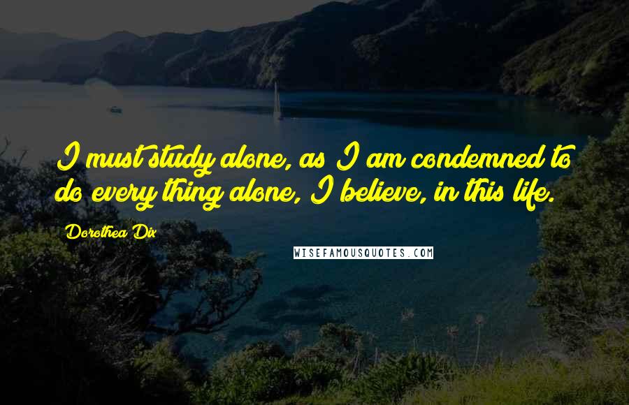 Dorothea Dix Quotes: I must study alone, as I am condemned to do every thing alone, I believe, in this life.