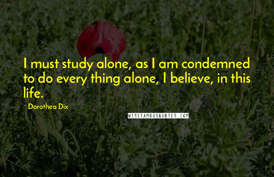 Dorothea Dix Quotes: I must study alone, as I am condemned to do every thing alone, I believe, in this life.