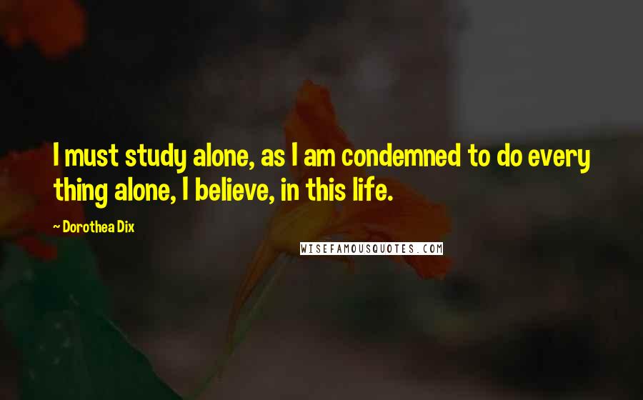 Dorothea Dix Quotes: I must study alone, as I am condemned to do every thing alone, I believe, in this life.