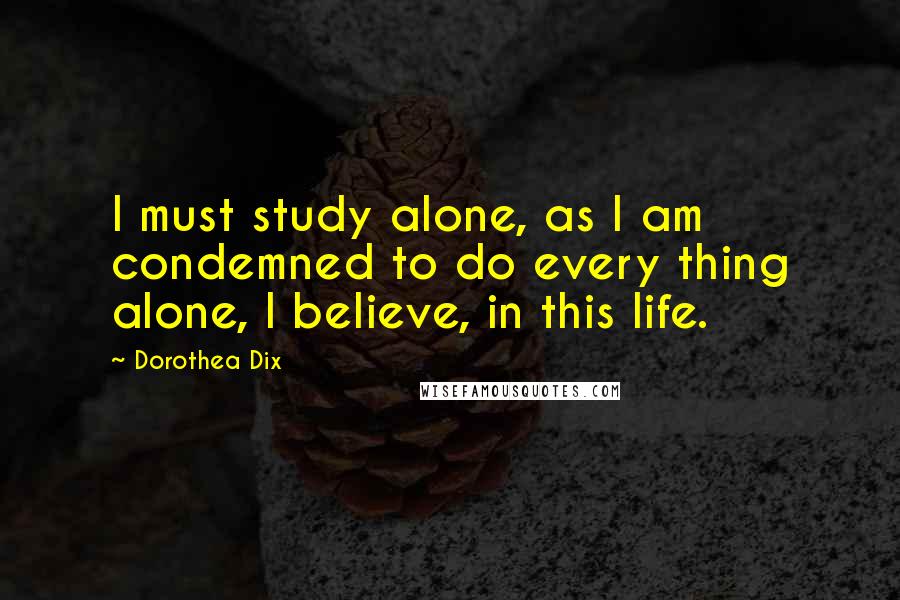 Dorothea Dix Quotes: I must study alone, as I am condemned to do every thing alone, I believe, in this life.