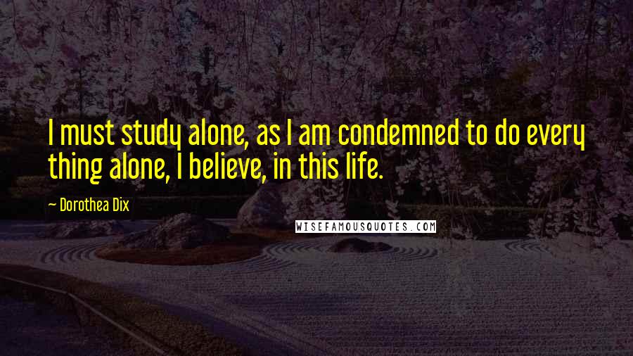 Dorothea Dix Quotes: I must study alone, as I am condemned to do every thing alone, I believe, in this life.