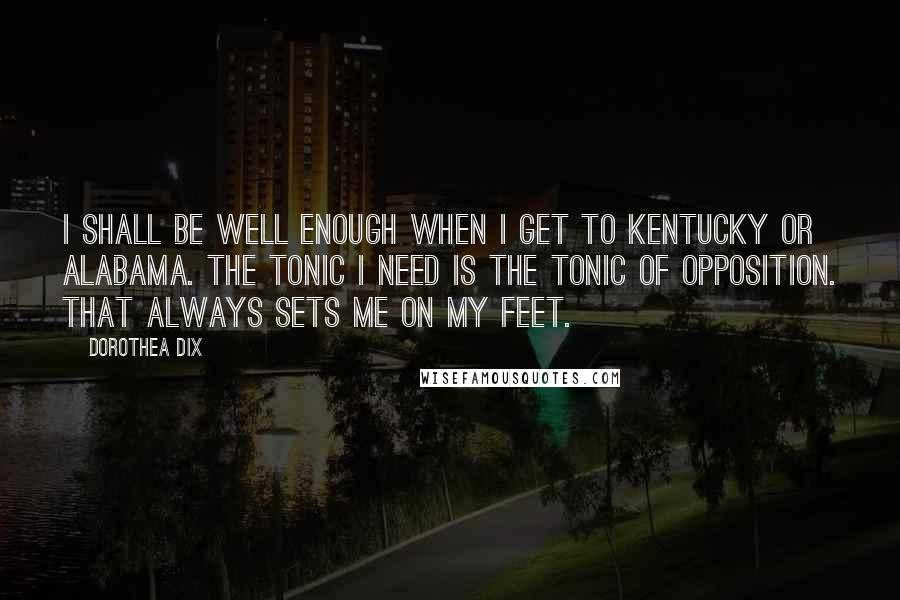 Dorothea Dix Quotes: I shall be well enough when I get to Kentucky or Alabama. The tonic I need is the tonic of opposition. That always sets me on my feet.