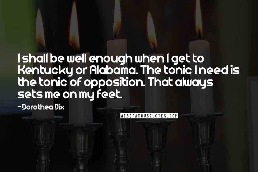 Dorothea Dix Quotes: I shall be well enough when I get to Kentucky or Alabama. The tonic I need is the tonic of opposition. That always sets me on my feet.