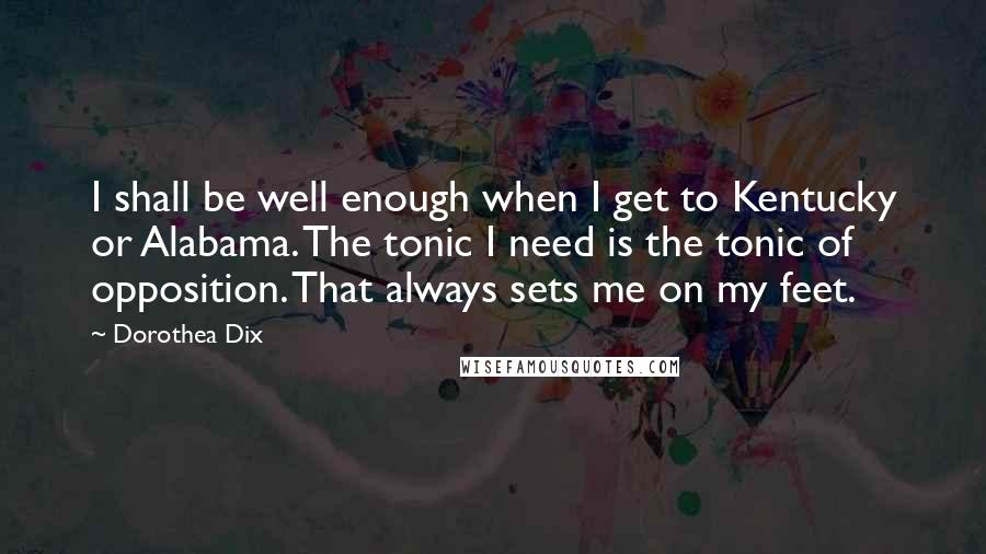 Dorothea Dix Quotes: I shall be well enough when I get to Kentucky or Alabama. The tonic I need is the tonic of opposition. That always sets me on my feet.