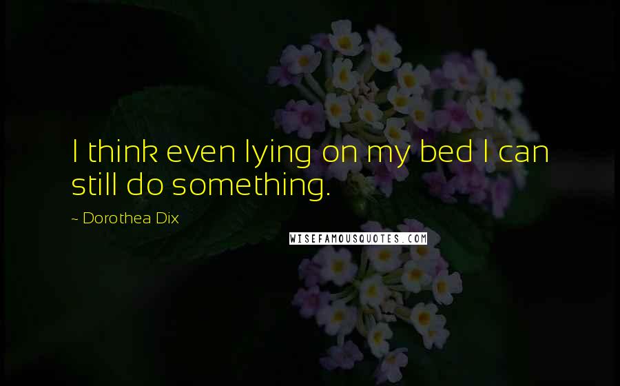 Dorothea Dix Quotes: I think even lying on my bed I can still do something.