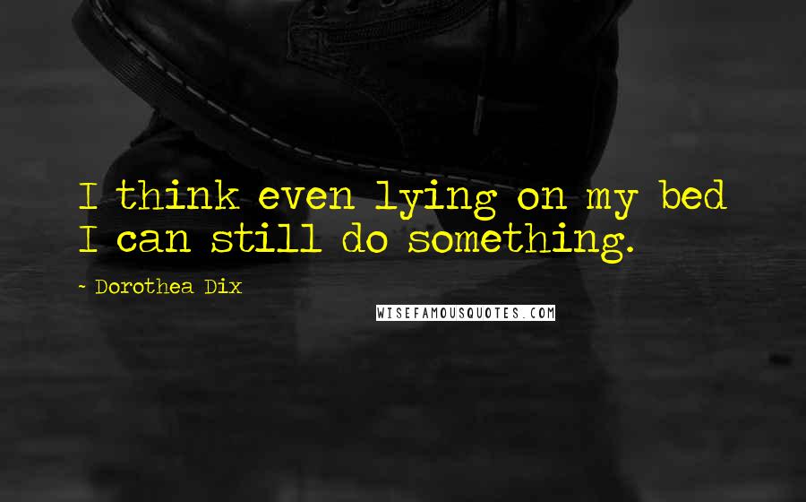 Dorothea Dix Quotes: I think even lying on my bed I can still do something.