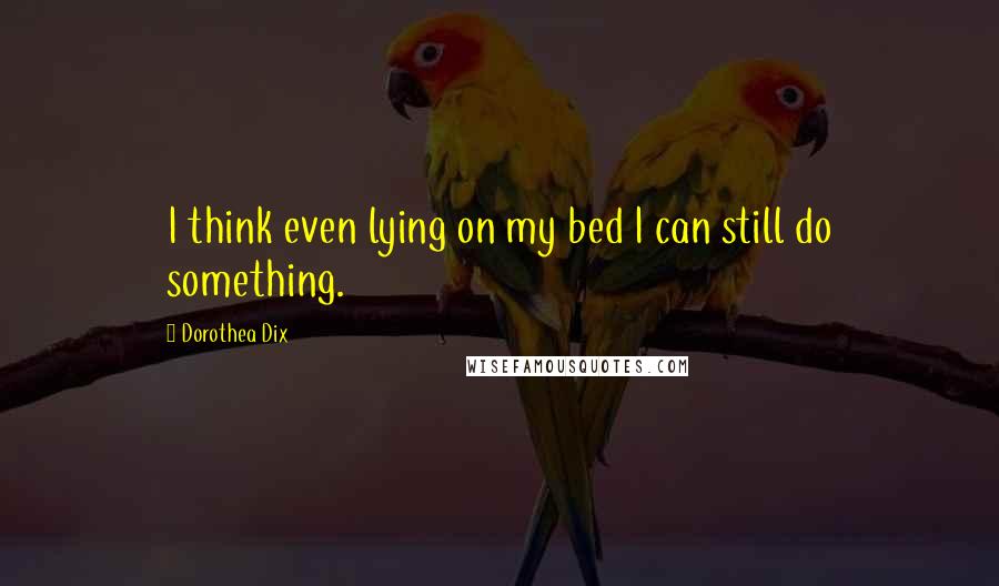 Dorothea Dix Quotes: I think even lying on my bed I can still do something.