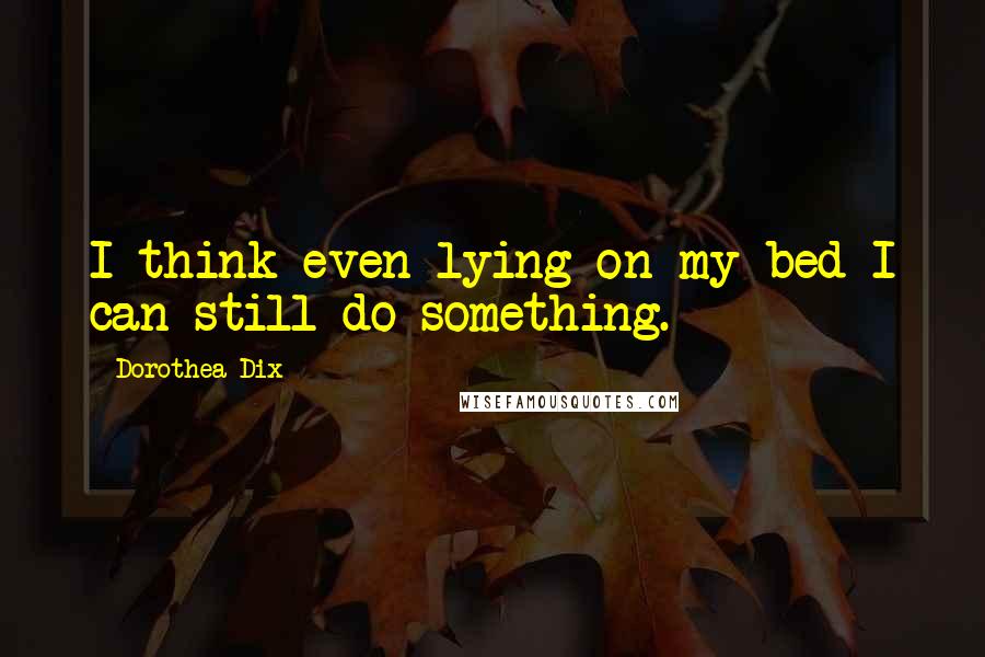 Dorothea Dix Quotes: I think even lying on my bed I can still do something.