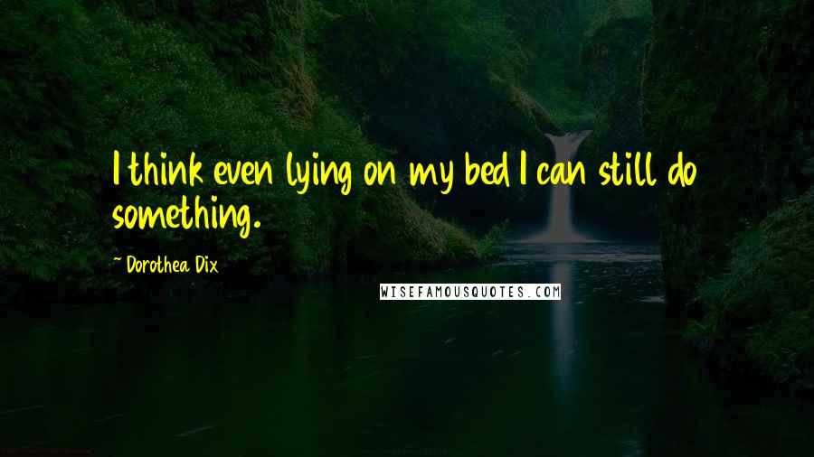 Dorothea Dix Quotes: I think even lying on my bed I can still do something.