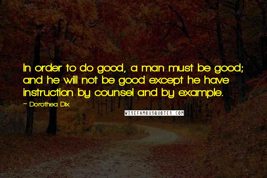 Dorothea Dix Quotes: In order to do good, a man must be good; and he will not be good except he have instruction by counsel and by example.