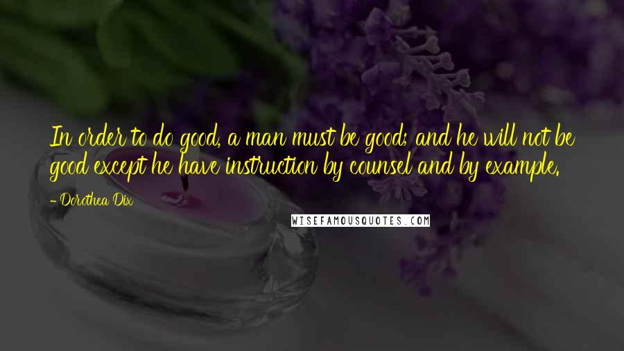 Dorothea Dix Quotes: In order to do good, a man must be good; and he will not be good except he have instruction by counsel and by example.