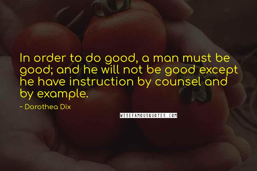 Dorothea Dix Quotes: In order to do good, a man must be good; and he will not be good except he have instruction by counsel and by example.