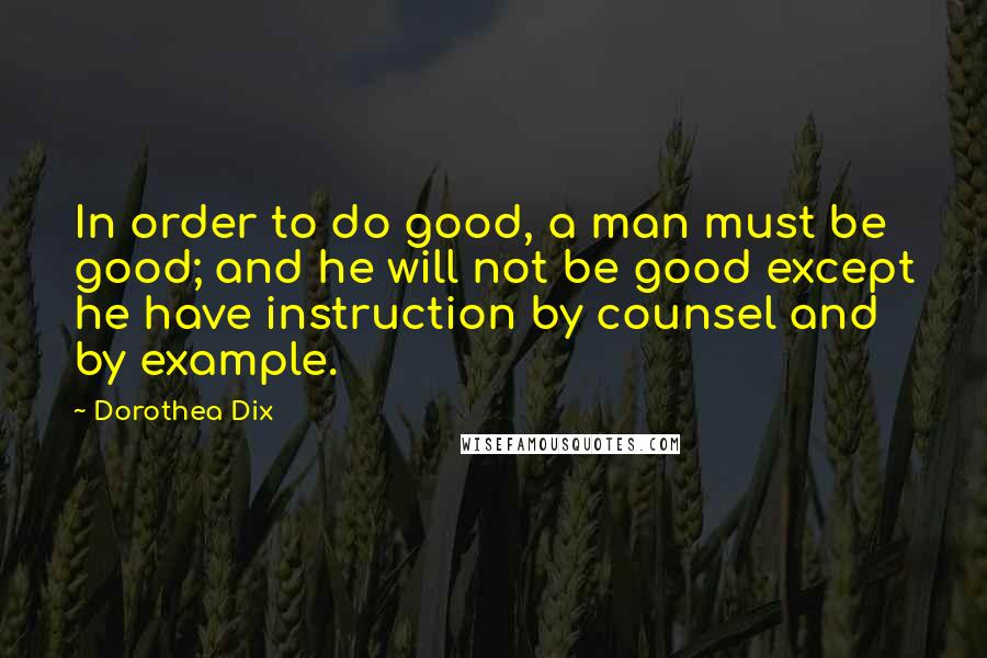 Dorothea Dix Quotes: In order to do good, a man must be good; and he will not be good except he have instruction by counsel and by example.