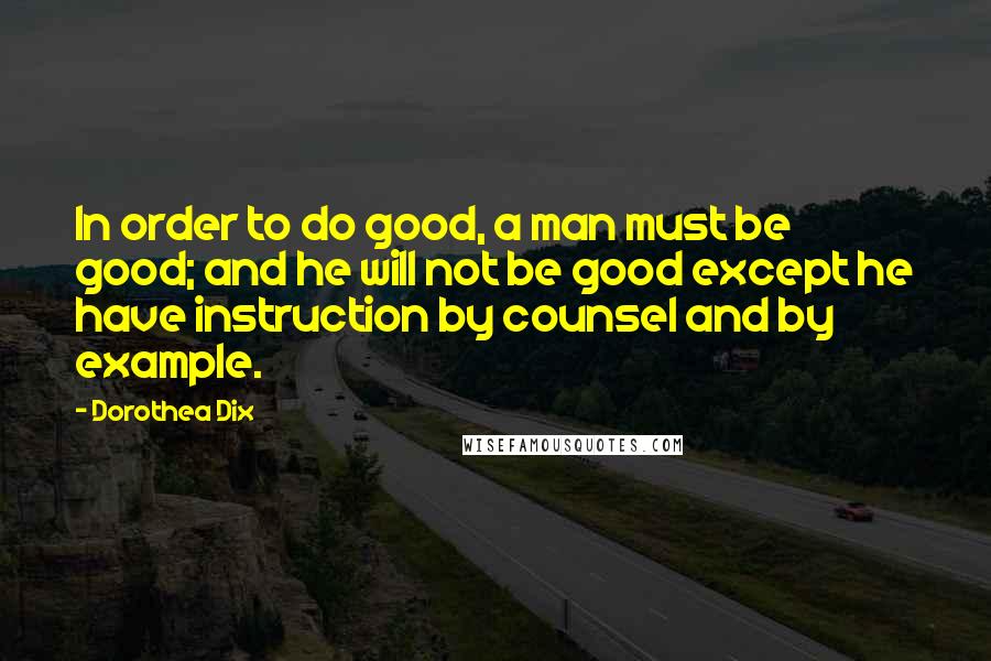 Dorothea Dix Quotes: In order to do good, a man must be good; and he will not be good except he have instruction by counsel and by example.