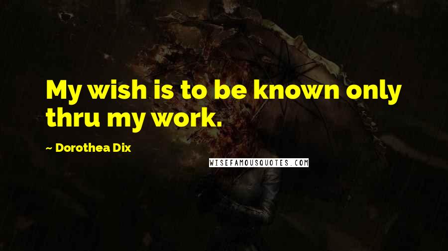 Dorothea Dix Quotes: My wish is to be known only thru my work.