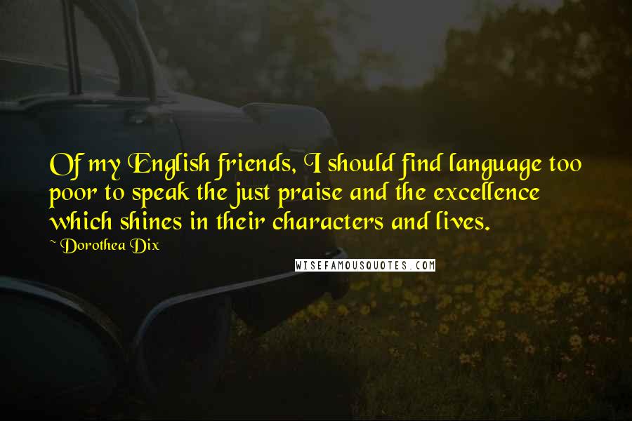 Dorothea Dix Quotes: Of my English friends, I should find language too poor to speak the just praise and the excellence which shines in their characters and lives.