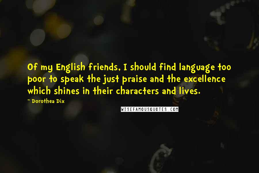 Dorothea Dix Quotes: Of my English friends, I should find language too poor to speak the just praise and the excellence which shines in their characters and lives.