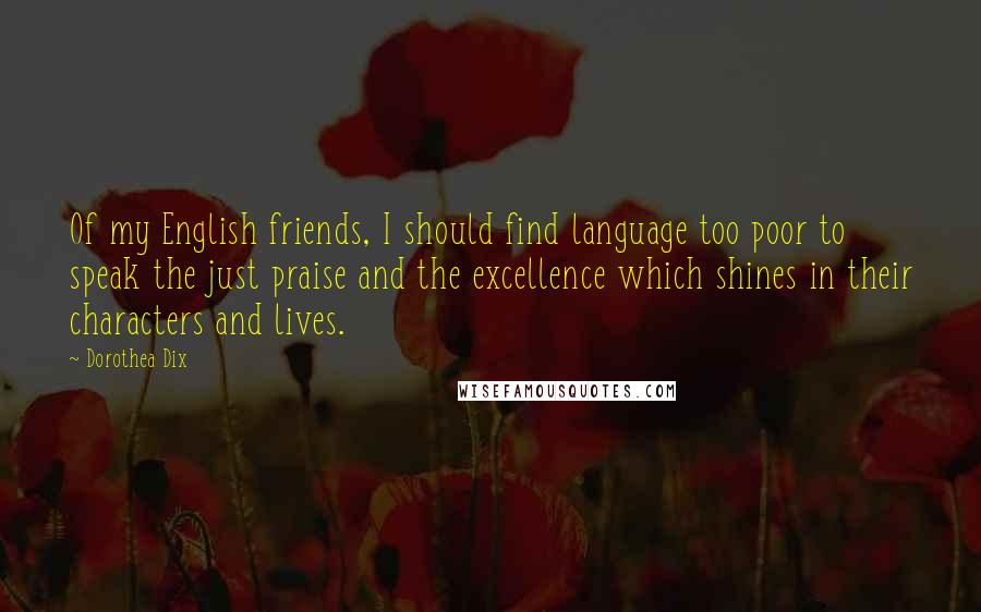 Dorothea Dix Quotes: Of my English friends, I should find language too poor to speak the just praise and the excellence which shines in their characters and lives.