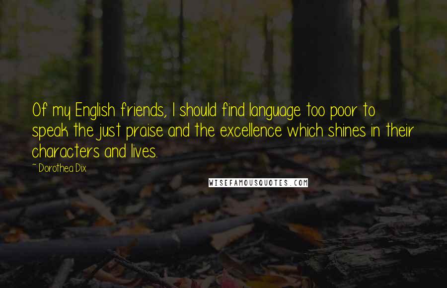 Dorothea Dix Quotes: Of my English friends, I should find language too poor to speak the just praise and the excellence which shines in their characters and lives.