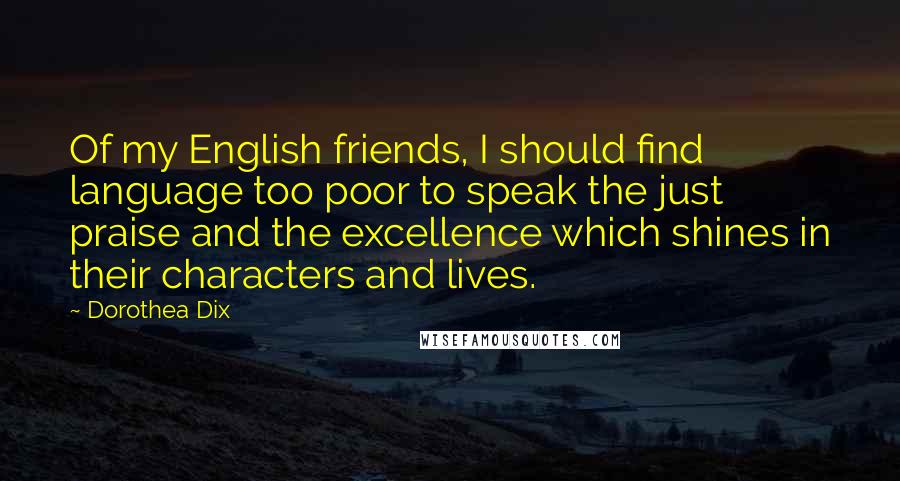 Dorothea Dix Quotes: Of my English friends, I should find language too poor to speak the just praise and the excellence which shines in their characters and lives.